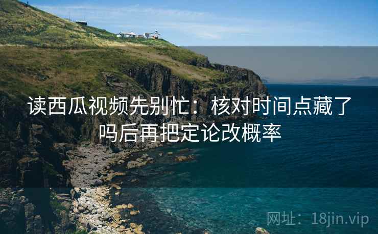 读西瓜视频先别忙：核对时间点藏了吗后再把定论改概率  第2张
