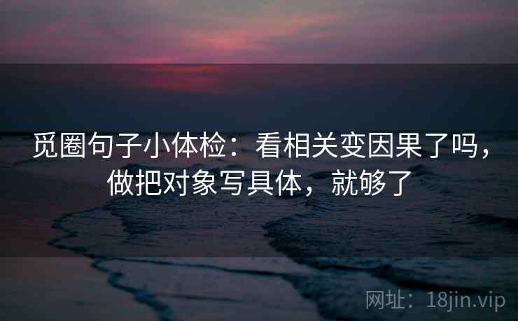 觅圈句子小体检：看相关变因果了吗，做把对象写具体，就够了