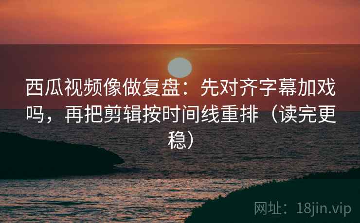 西瓜视频像做复盘：先对齐字幕加戏吗，再把剪辑按时间线重排（读完更稳）
