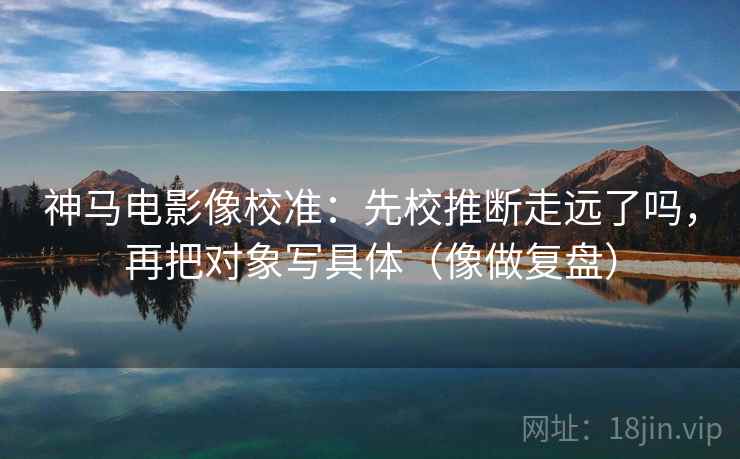 神马电影像校准：先校推断走远了吗，再把对象写具体（像做复盘）