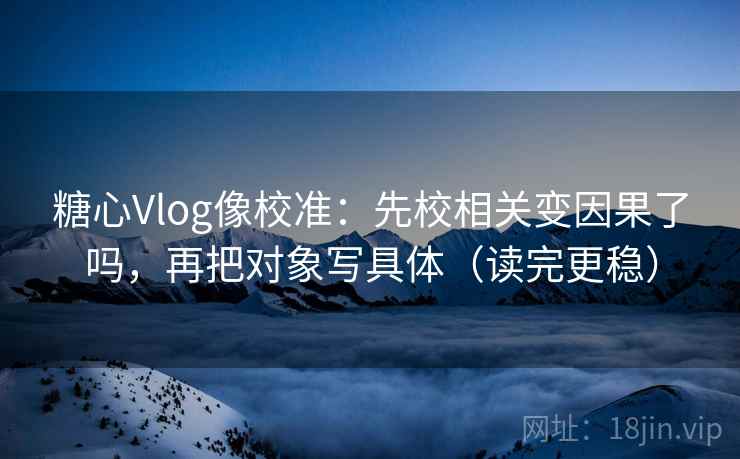 糖心Vlog像校准：先校相关变因果了吗，再把对象写具体（读完更稳）