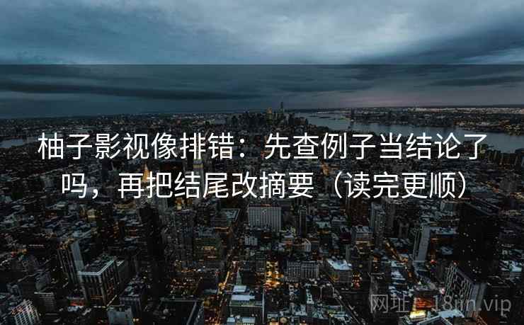 柚子影视像排错:先查例子当结论了吗,再把结尾改摘要(读完更顺) 第2张 柚子影视像排错:先查例子当结论了吗,再把结尾改摘要(读完更顺) 第2张