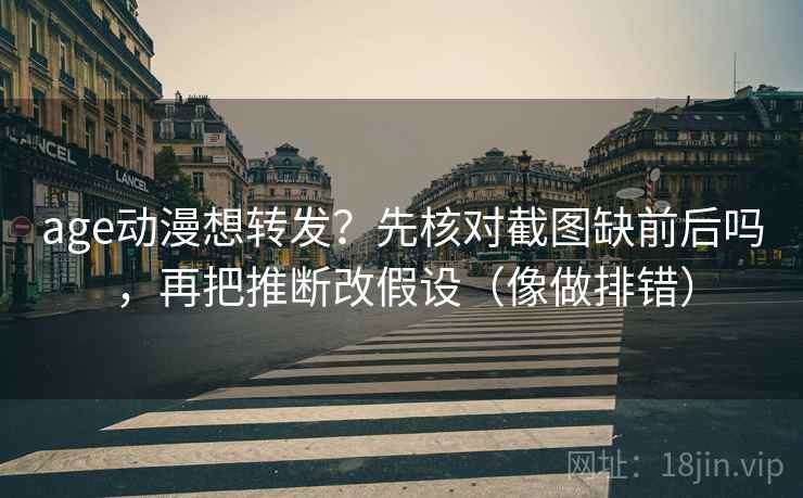 age动漫想转发？先核对截图缺前后吗，再把推断改假设（像做排错）