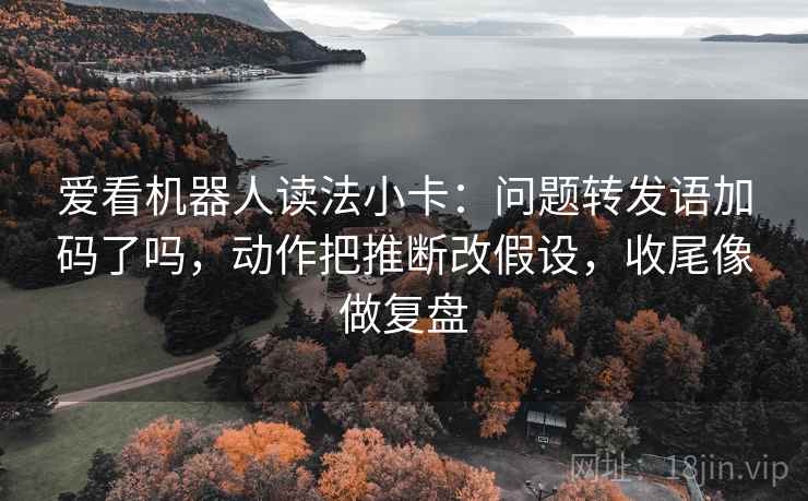 爱看机器人读法小卡:问题转发语加码了吗,动作把推断改假设,收尾像做复盘