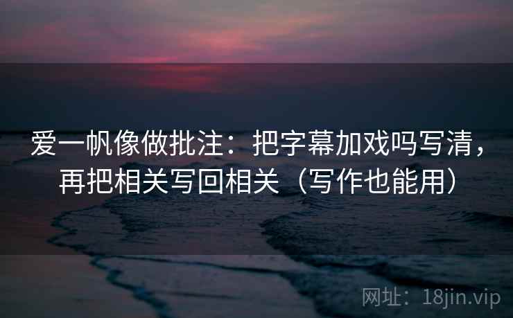 爱一帆像做批注:把字幕加戏吗写清,再把相关写回相关(写作也能用)
