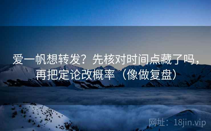 爱一帆想转发?先核对时间点藏了吗,再把定论改概率(像做复盘)