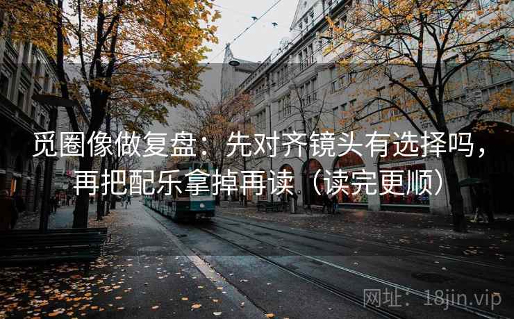 觅圈像做复盘:先对齐镜头有选择吗,再把配乐拿掉再读(读完更顺)