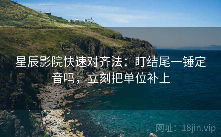 星辰影院快速对齐法:盯结尾一锤定音吗,立刻把单位补上