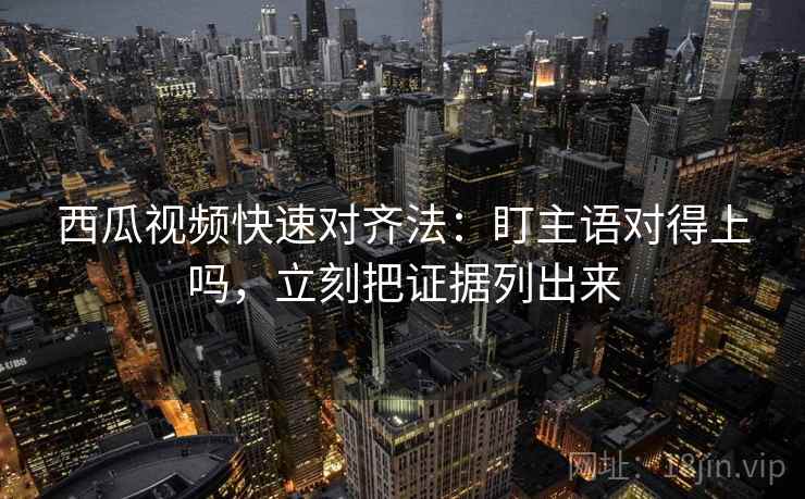 西瓜视频快速对齐法:盯主语对得上吗,立刻把证据列出来