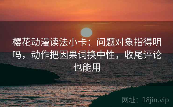 樱花动漫读法小卡:问题对象指得明吗,动作把因果词换中性,收尾评论也能用