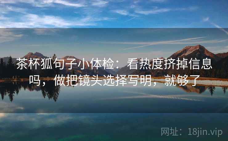 茶杯狐句子小体检:看热度挤掉信息吗,做把镜头选择写明,就够了