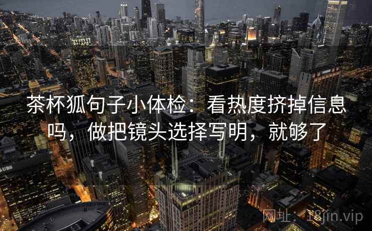 茶杯狐句子小体检:看热度挤掉信息吗,做把镜头选择写明,就够了 第2张 茶杯狐句子小体检:看热度挤掉信息吗,做把镜头选择写明,就够了 第2张