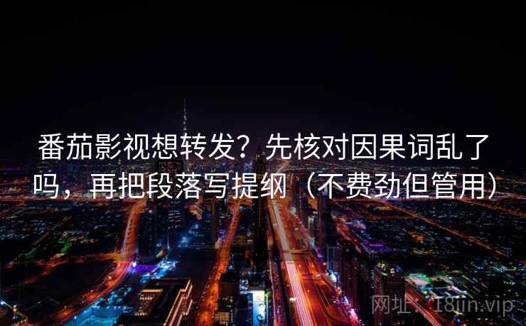 番茄影视想转发?先核对因果词乱了吗,再把段落写提纲(不费劲但管用)
