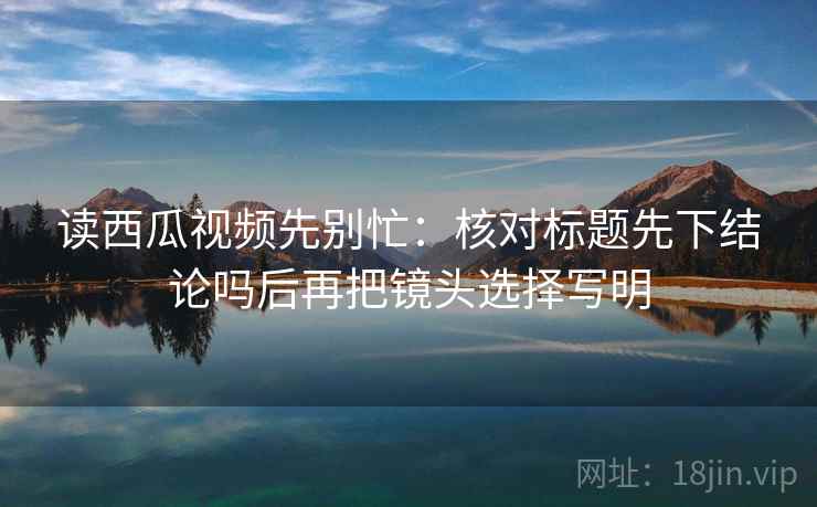 读西瓜视频先别忙:核对标题先下结论吗后再把镜头选择写明