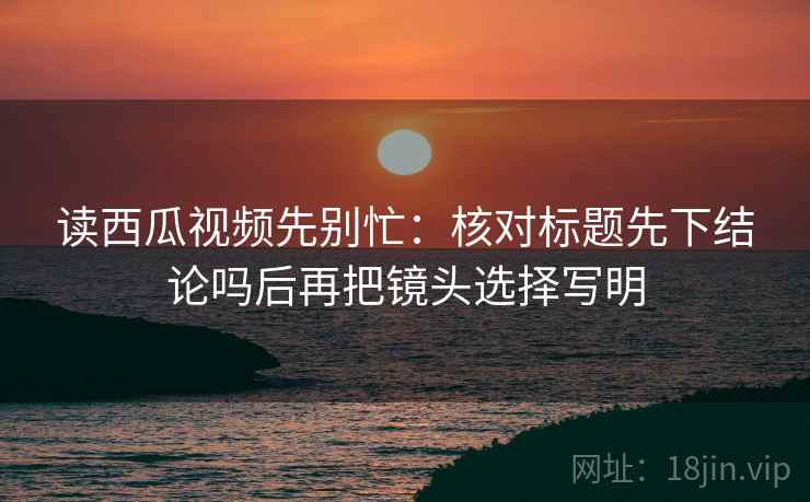 读西瓜视频先别忙:核对标题先下结论吗后再把镜头选择写明 第2张 读西瓜视频先别忙:核对标题先下结论吗后再把镜头选择写明 第2张