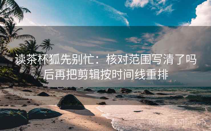 读茶杯狐先别忙:核对范围写清了吗后再把剪辑按时间线重排 第2张 读茶杯狐先别忙:核对范围写清了吗后再把剪辑按时间线重排 第2张