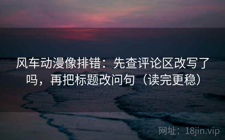 风车动漫像排错:先查评论区改写了吗,再把标题改问句(读完更稳)