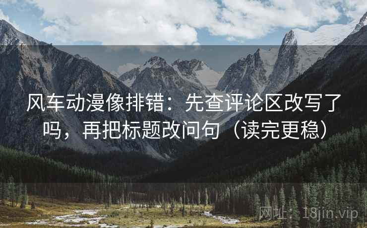 风车动漫像排错:先查评论区改写了吗,再把标题改问句(读完更稳) 第2张 风车动漫像排错:先查评论区改写了吗,再把标题改问句(读完更稳) 第2张