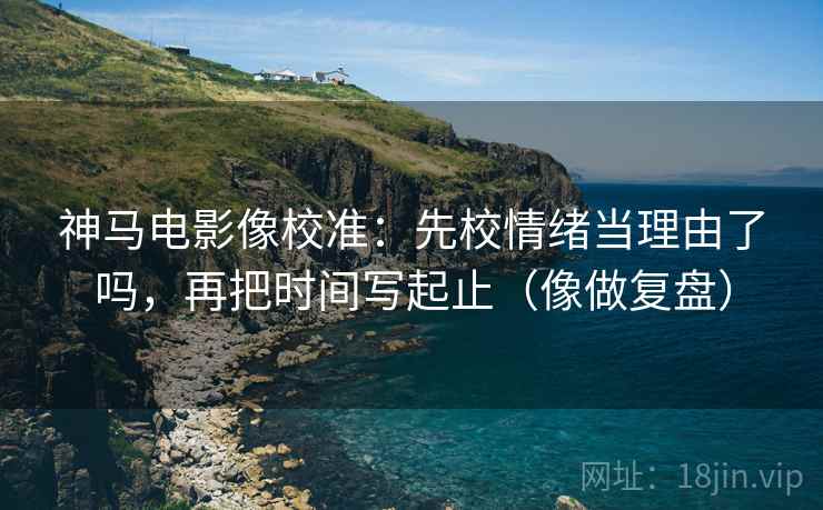 神马电影像校准:先校情绪当理由了吗,再把时间写起止(像做复盘)