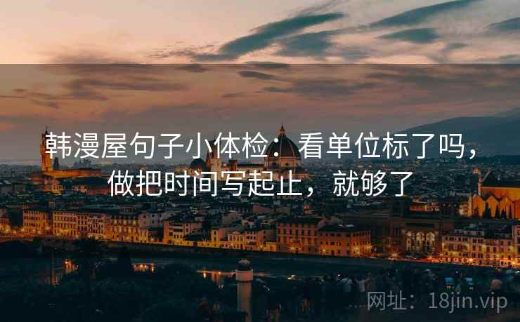 韩漫屋句子小体检:看单位标了吗,做把时间写起止,就够了 第2张 韩漫屋句子小体检:看单位标了吗,做把时间写起止,就够了 第2张