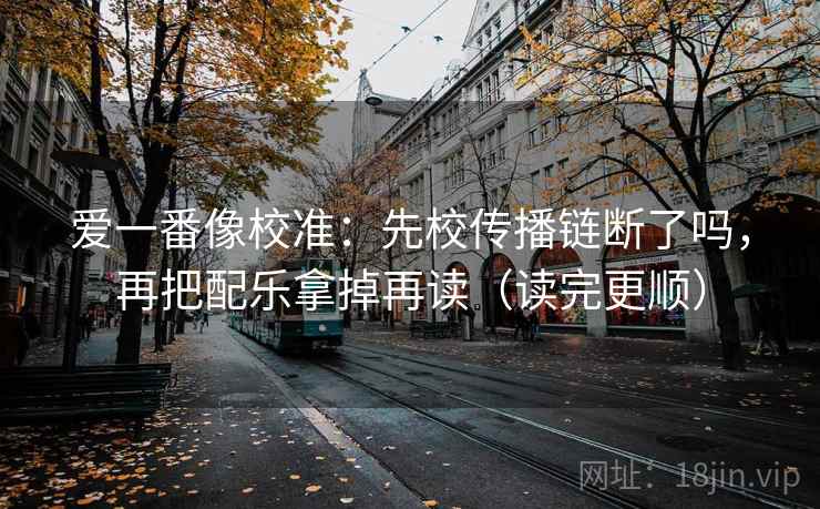 爱一番像校准:先校传播链断了吗,再把配乐拿掉再读(读完更顺)