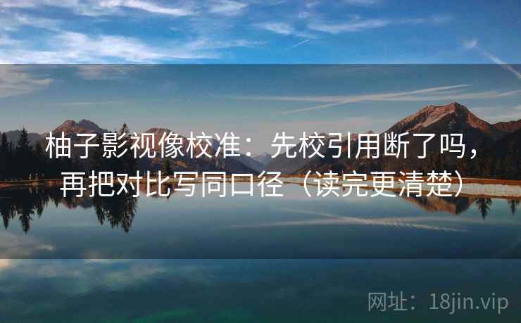 柚子影视像校准:先校引用断了吗,再把对比写同口径(读完更清楚) 第2张 柚子影视像校准:先校引用断了吗,再把对比写同口径(读完更清楚) 第2张