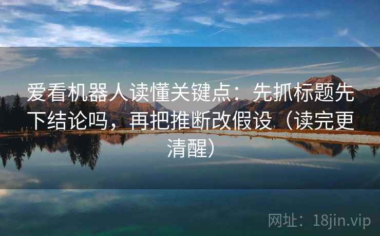 爱看机器人读懂关键点：先抓标题先下结论吗，再把推断改假设（读完更清醒）