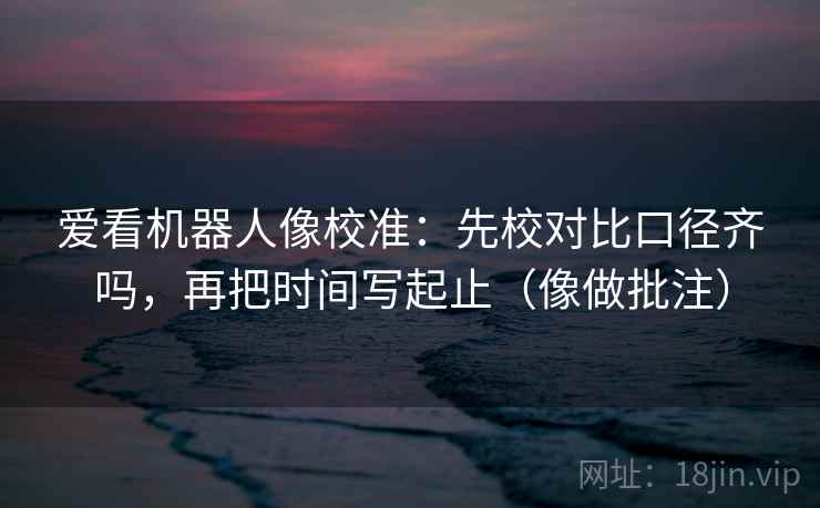 爱看机器人像校准:先校对比口径齐吗,再把时间写起止(像做批注) 第2张 爱看机器人像校准:先校对比口径齐吗,再把时间写起止(像做批注) 第2张