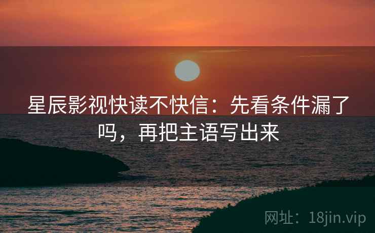 星辰影视快读不快信:先看条件漏了吗,再把主语写出来