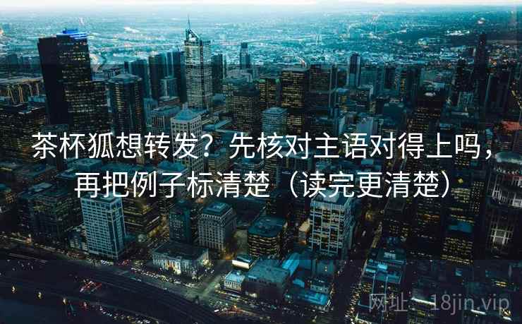 茶杯狐想转发？先核对主语对得上吗，再把例子标清楚（读完更清楚）