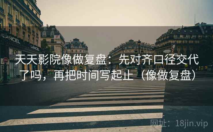 天天影院像做复盘：先对齐口径交代了吗，再把时间写起止（像做复盘）
