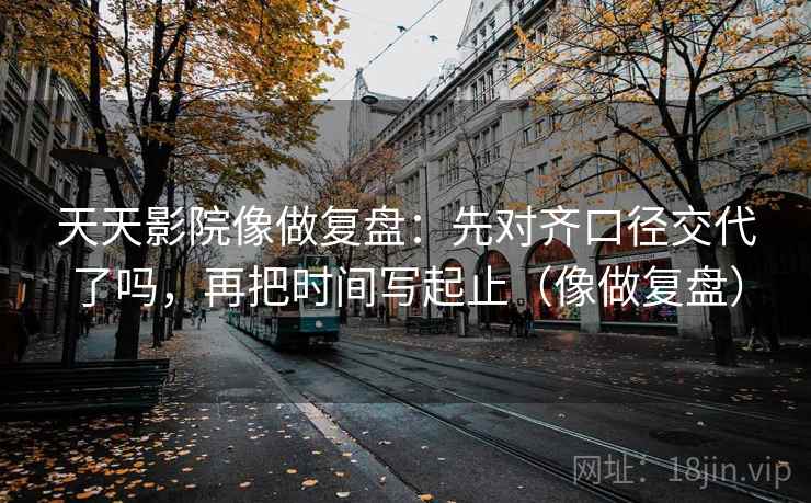 天天影院像做复盘:先对齐口径交代了吗,再把时间写起止(像做复盘) 第2张 天天影院像做复盘:先对齐口径交代了吗,再把时间写起止(像做复盘) 第2张